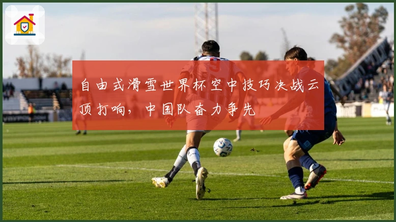 自由式滑雪世界杯空中技巧决战云顶打响，中国队奋力争先