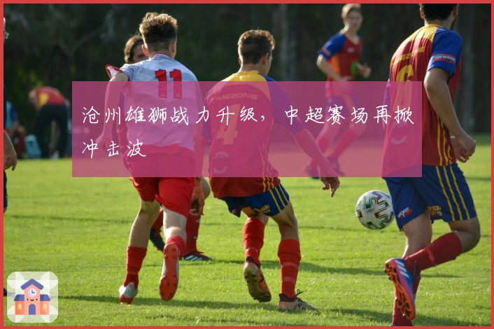 沧州雄狮战力升级，中超赛场再掀冲击波