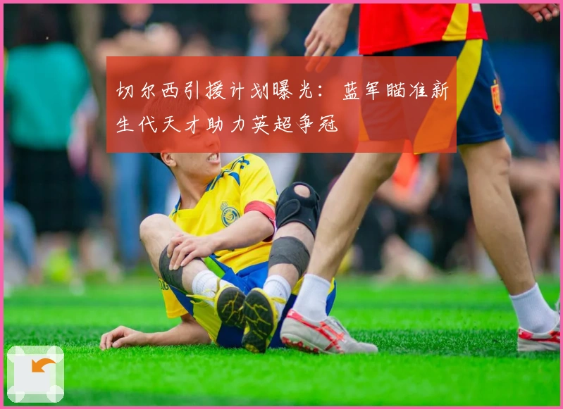 切尔西引援计划曝光:蓝军瞄准新生代天才助力英超争冠