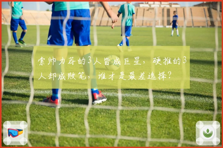 索帅力荐的3人皆成巨星，硬推的3人却成败笔，谁才是最差选择？