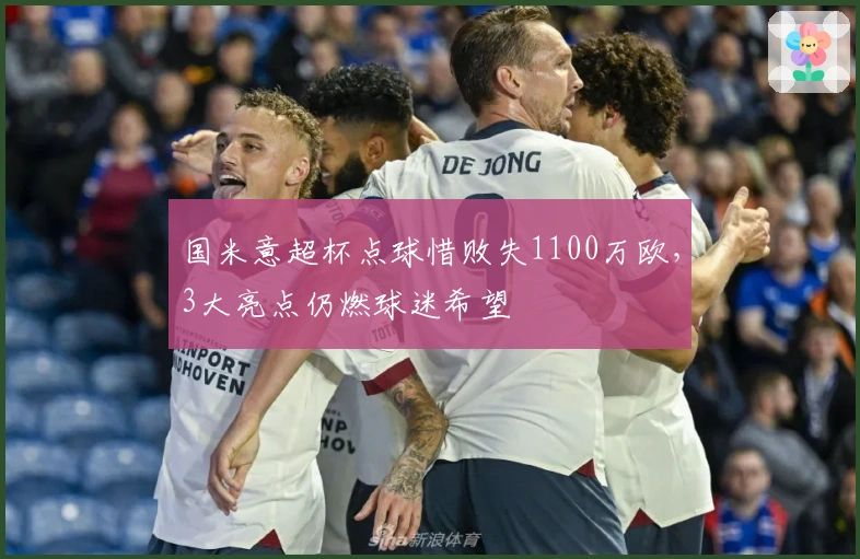 国米意超杯点球惜败失1100万欧，3大亮点仍燃球迷希望