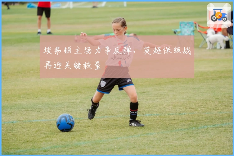 埃弗顿主场力争反弹，英超保级战再迎关键较量