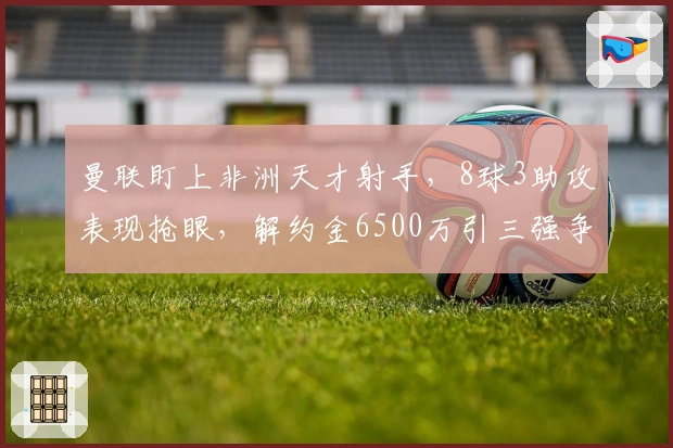曼联盯上非洲天才射手，8球3助攻表现抢眼，解约金6500万引三强争夺