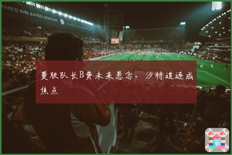 曼联队长B费未来悬念，沙特追逐成焦点