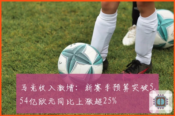 马竞收入激增：新赛季预算突破5.54亿欧元同比上涨超25%