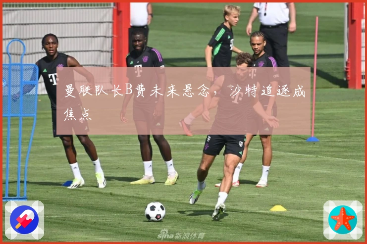 曼联队长B费未来悬念，沙特追逐成焦点