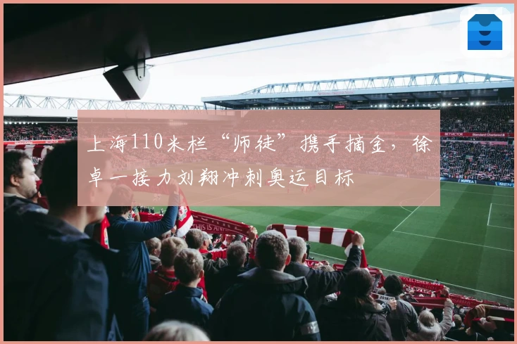 上海110米栏“师徒”携手摘金，徐卓一接力刘翔冲刺奥运目标