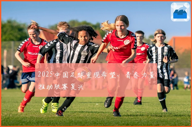 2025中国足球重现希望，青春力量推动联赛复兴