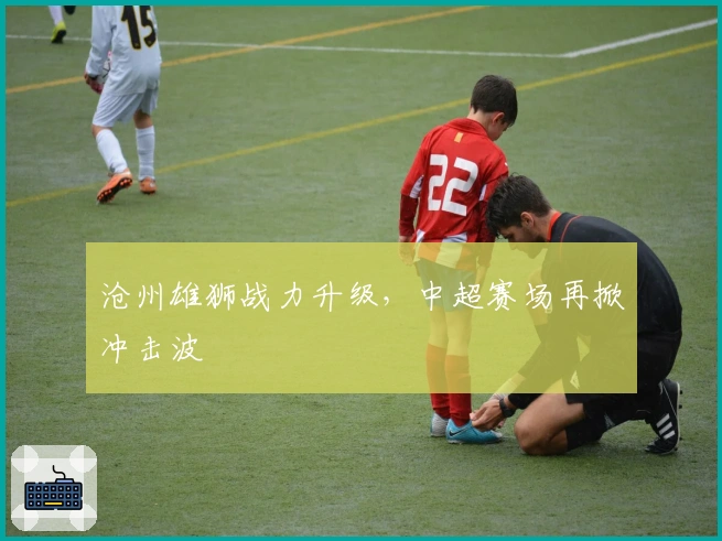 沧州雄狮战力升级，中超赛场再掀冲击波